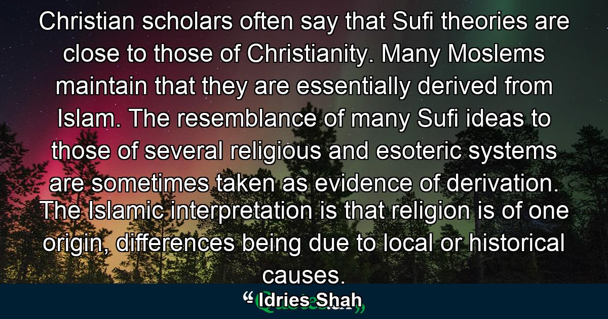 Christian scholars often say that Sufi theories are close to those of Christianity. Many Moslems maintain that they are essentially derived from Islam. The resemblance of many Sufi ideas to those of several religious and esoteric systems are sometimes taken as evidence of derivation. The Islamic interpretation is that religion is of one origin, differences being due to local or historical causes. - Quote by Idries Shah