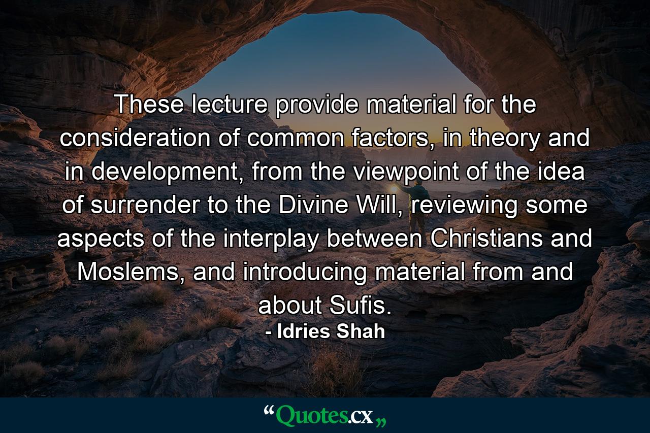 These lecture provide material for the consideration of common factors, in theory and in development, from the viewpoint of the idea of surrender to the Divine Will, reviewing some aspects of the interplay between Christians and Moslems, and introducing material from and about Sufis. - Quote by Idries Shah