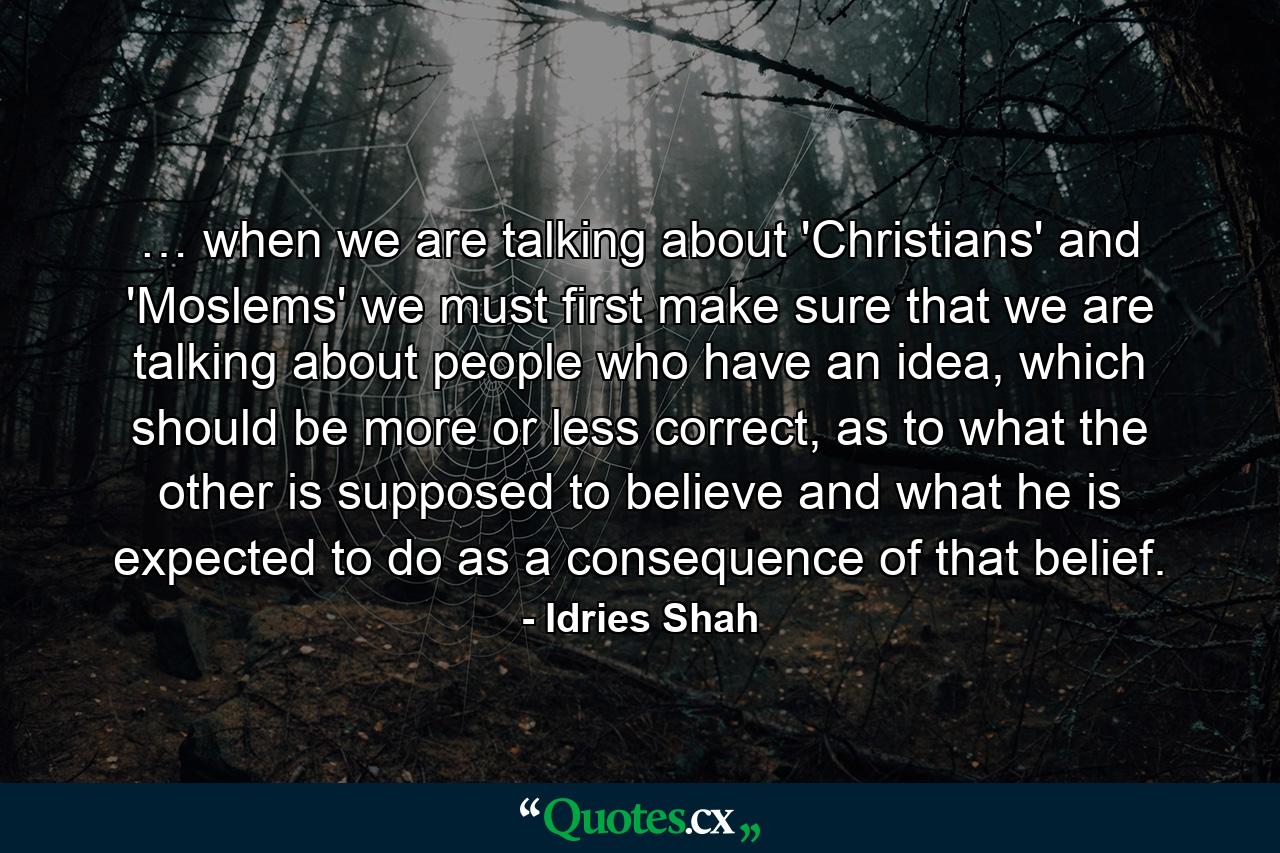 … when we are talking about 'Christians' and 'Moslems' we must first make sure that we are talking about people who have an idea, which should be more or less correct, as to what the other is supposed to believe and what he is expected to do as a consequence of that belief. - Quote by Idries Shah