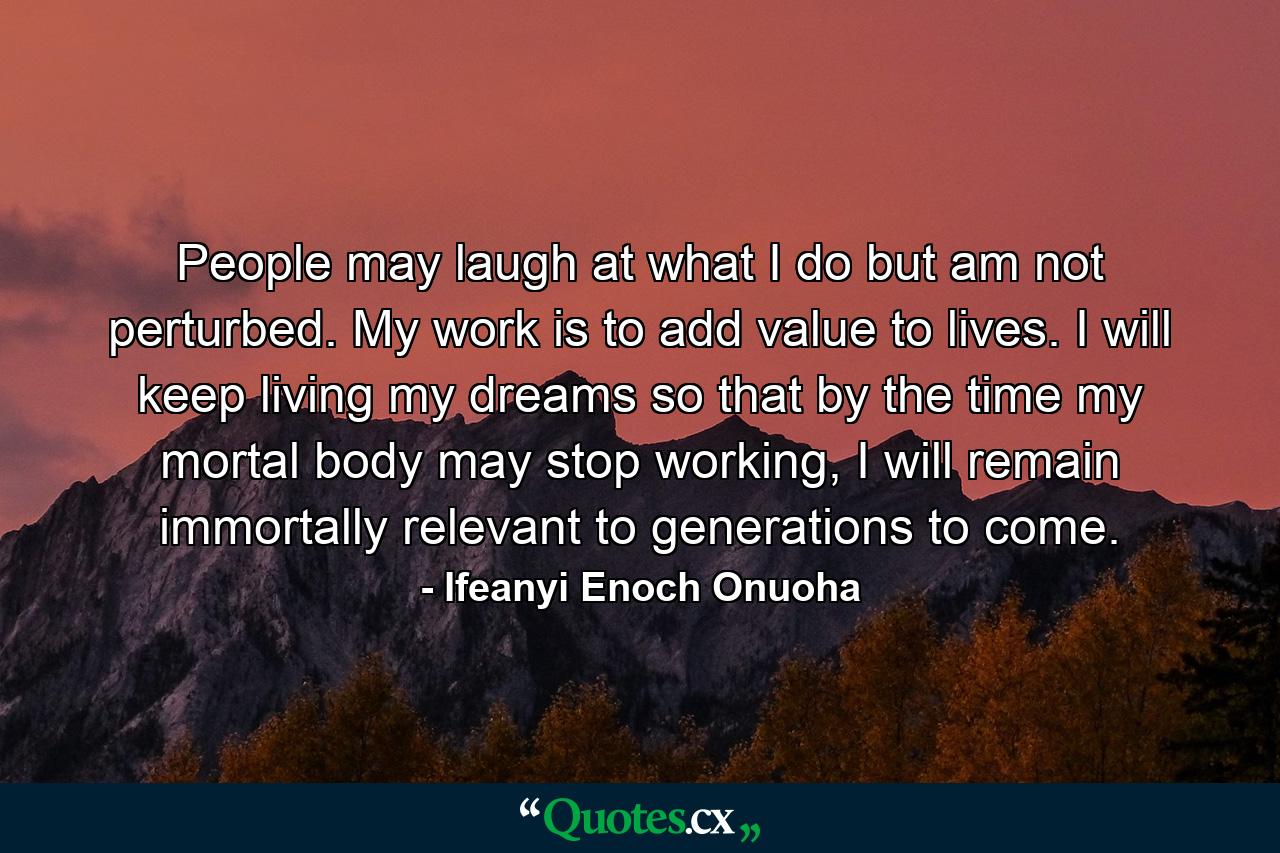 People may laugh at what I do but am not perturbed. My work is to add value to lives. I will keep living my dreams so that by the time my mortal body may stop working, I will remain immortally relevant to generations to come. - Quote by Ifeanyi Enoch Onuoha