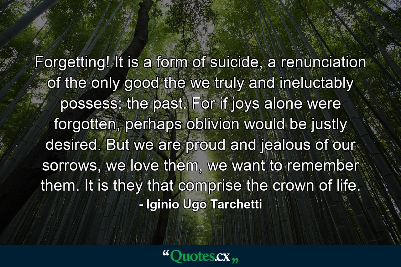 Forgetting! It is a form of suicide, a renunciation of the only good the we truly and ineluctably possess: the past. For if joys alone were forgotten, perhaps oblivion would be justly desired. But we are proud and jealous of our sorrows, we love them, we want to remember them. It is they that comprise the crown of life. - Quote by Iginio Ugo Tarchetti