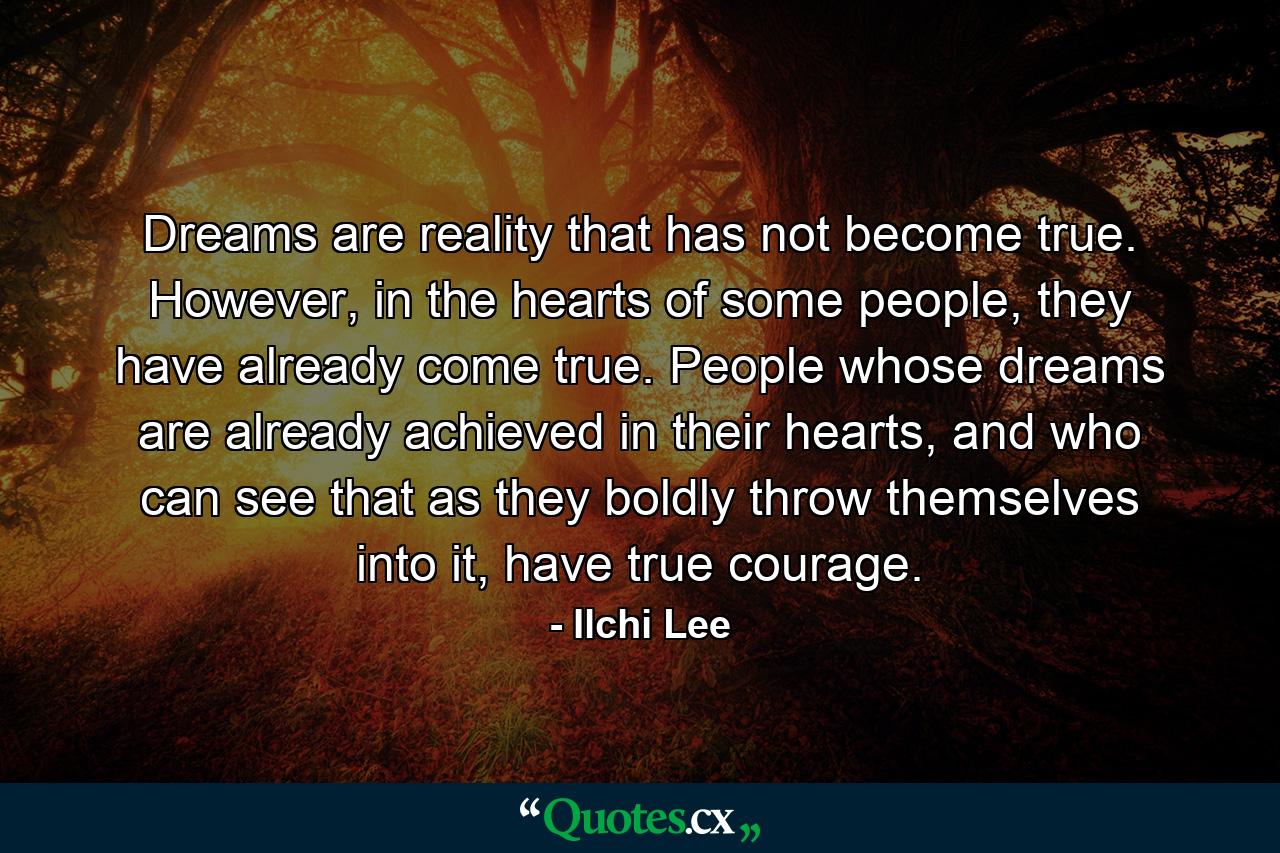 Dreams are reality that has not become true. However, in the hearts of some people, they have already come true. People whose dreams are already achieved in their hearts, and who can see that as they boldly throw themselves into it, have true courage. - Quote by Ilchi Lee