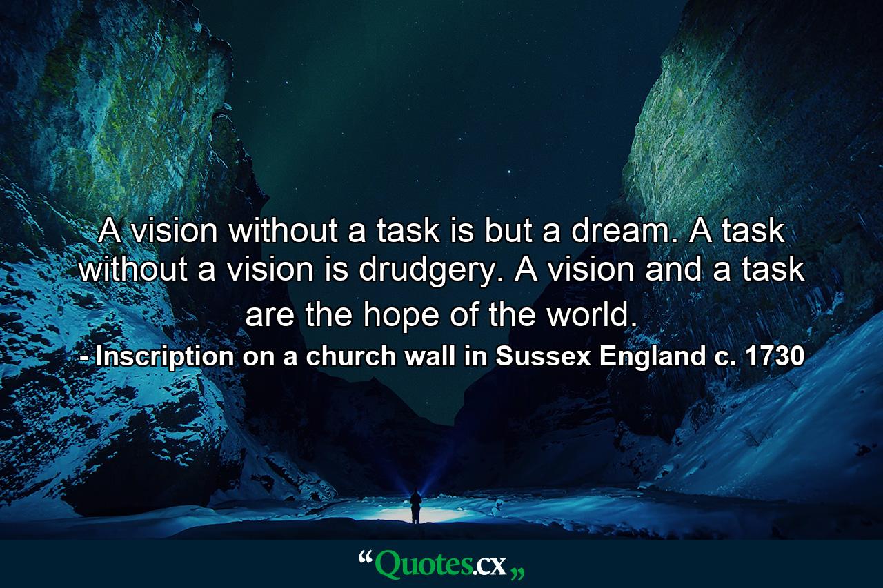 A vision without a task is but a dream. A task without a vision is drudgery. A vision and a task are the hope of the world. - Quote by Inscription on a church wall in Sussex England c. 1730