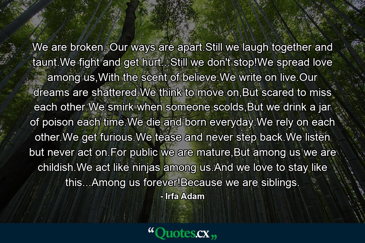 We are broken. Our ways are apart.Still we laugh together and taunt.We fight and get hurt...Still we don't stop!We spread love among us,With the scent of believe.We write on live.Our dreams are shattered.We think to move on,But scared to miss each other.We smirk when someone scolds,But we drink a jar of poison each time.We die and born everyday.We rely on each other.We get furious.We tease and never step back.We listen but never act on.For public we are mature,But among us we are childish.We act like ninjas among us.And we love to stay like this...Among us forever!Because we are siblings. - Quote by Irfa Adam