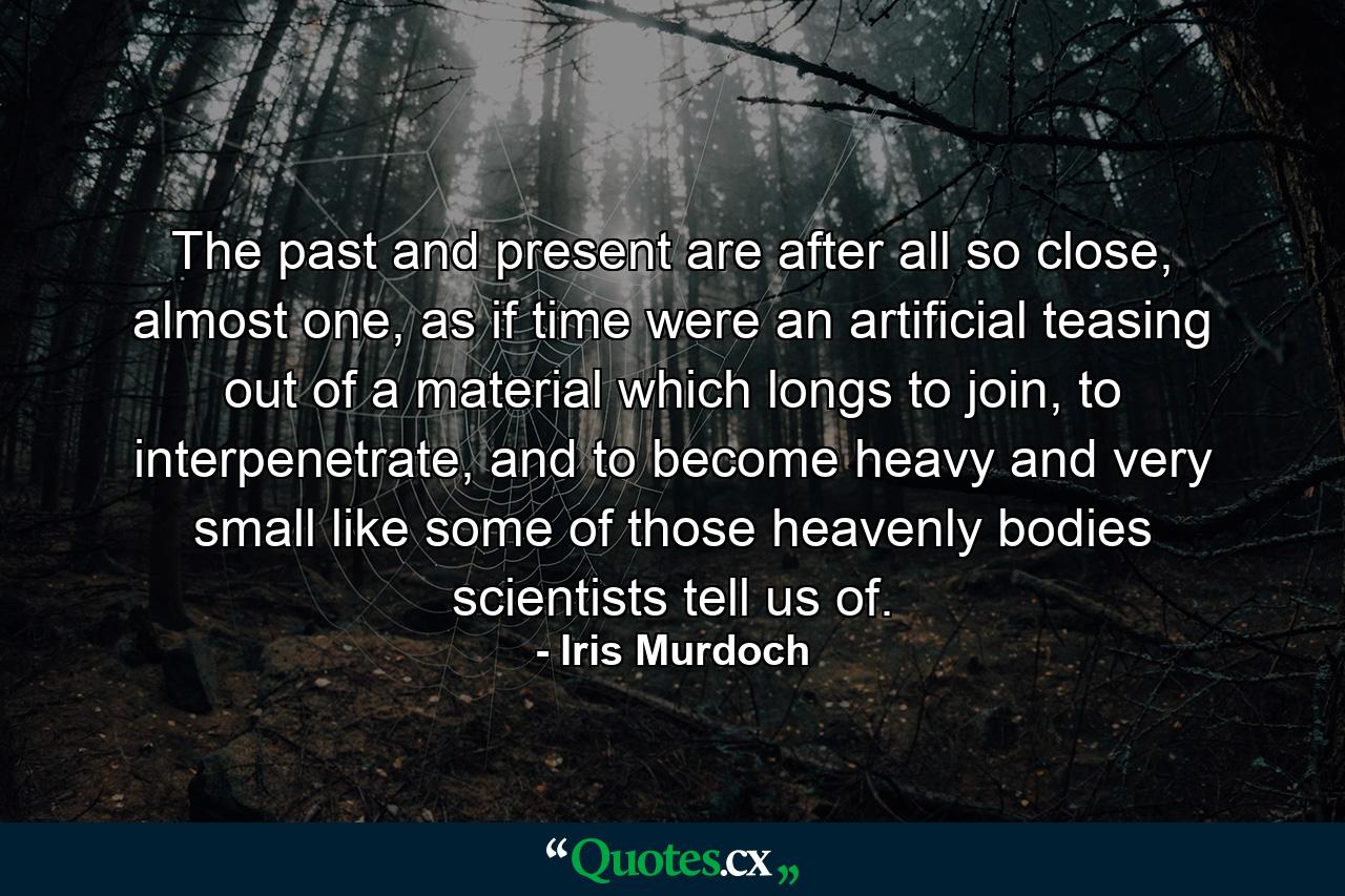 The past and present are after all so close, almost one, as if time were an artificial teasing out of a material which longs to join, to interpenetrate, and to become heavy and very small like some of those heavenly bodies scientists tell us of. - Quote by Iris Murdoch