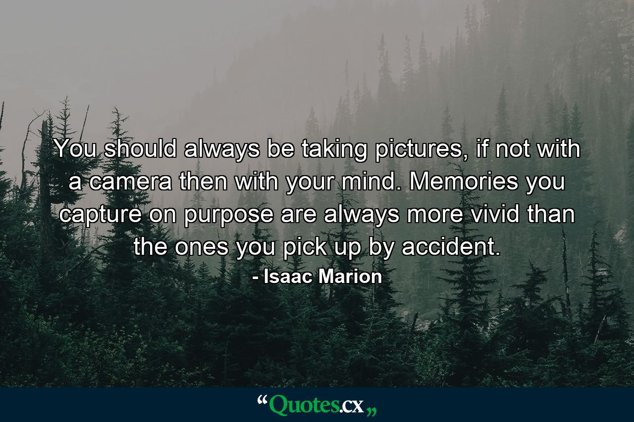 You should always be taking pictures, if not with a camera then with your mind. Memories you capture on purpose are always more vivid than the ones you pick up by accident. - Quote by Isaac Marion