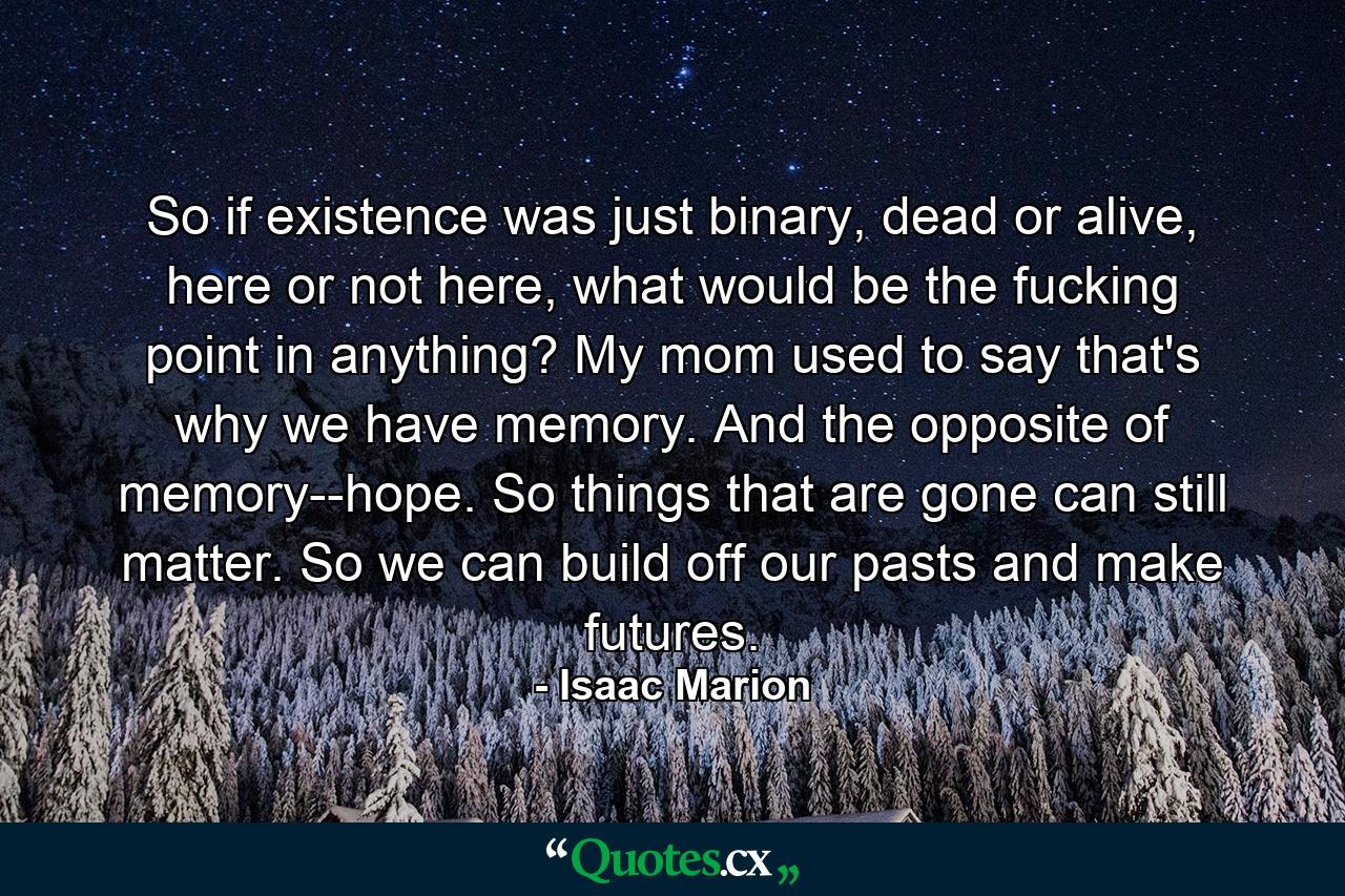 So if existence was just binary, dead or alive, here or not here, what would be the fucking point in anything? My mom used to say that's why we have memory. And the opposite of memory--hope. So things that are gone can still matter. So we can build off our pasts and make futures. - Quote by Isaac Marion