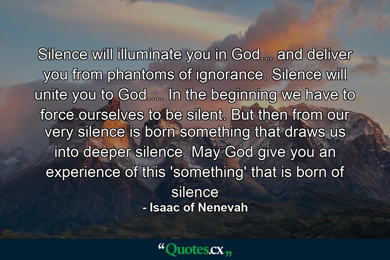 Silence will illuminate you in God... and deliver you from phantoms of ignorance. Silence will unite you to God.... In the beginning we have to force ourselves to be silent. But then from our very silence is born something that draws us into deeper silence. May God give you an experience of this 'something' that is born of silence - Quote by Isaac of Nenevah