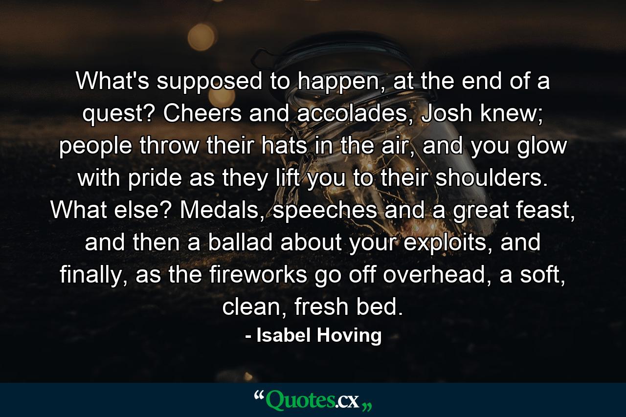 What's supposed to happen, at the end of a quest? Cheers and accolades, Josh knew; people throw their hats in the air, and you glow with pride as they lift you to their shoulders. What else? Medals, speeches and a great feast, and then a ballad about your exploits, and finally, as the fireworks go off overhead, a soft, clean, fresh bed. - Quote by Isabel Hoving