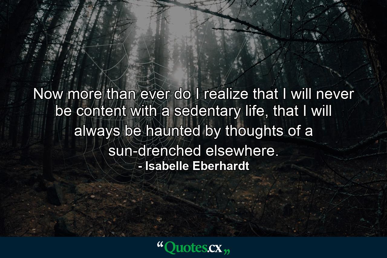 Now more than ever do I realize that I will never be content with a sedentary life, that I will always be haunted by thoughts of a sun-drenched elsewhere. - Quote by Isabelle Eberhardt