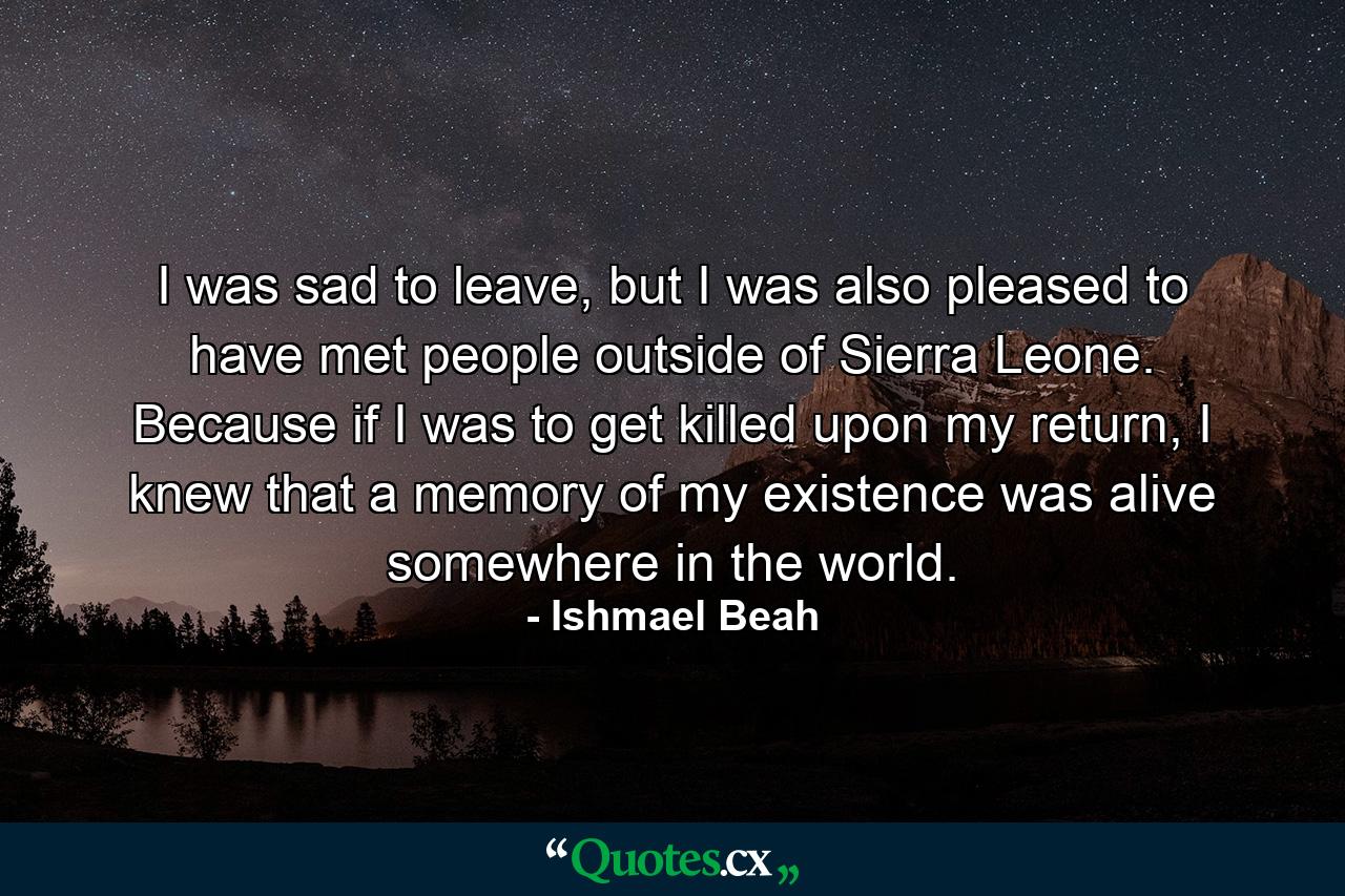 I was sad to leave, but I was also pleased to have met people outside of Sierra Leone. Because if I was to get killed upon my return, I knew that a memory of my existence was alive somewhere in the world. - Quote by Ishmael Beah