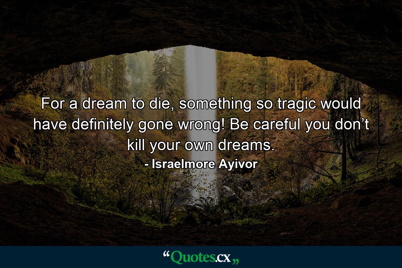 For a dream to die, something so tragic would have definitely gone wrong! Be careful you don’t kill your own dreams. - Quote by Israelmore Ayivor