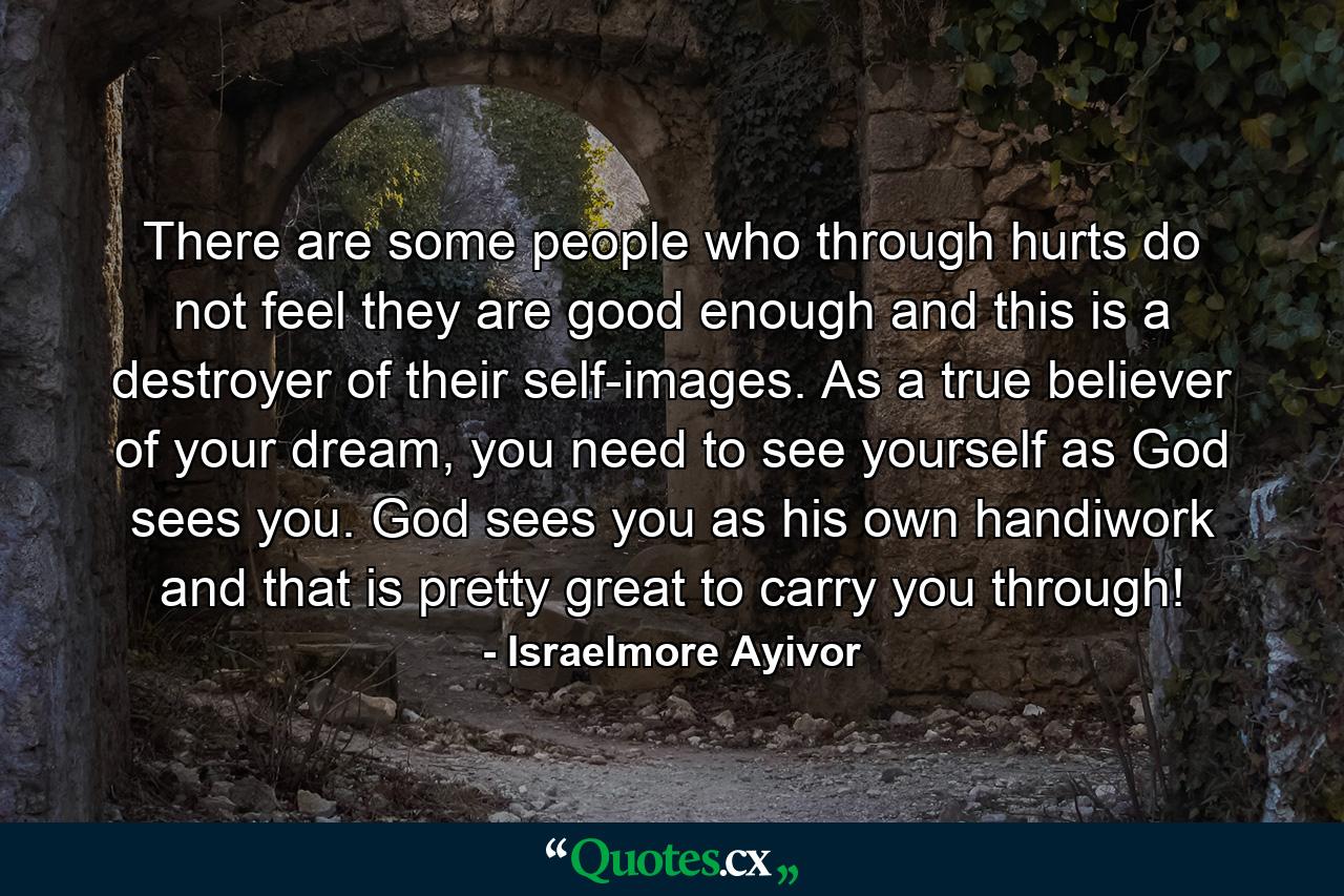 There are some people who through hurts do not feel they are good enough and this is a destroyer of their self-images. As a true believer of your dream, you need to see yourself as God sees you. God sees you as his own handiwork and that is pretty great to carry you through! - Quote by Israelmore Ayivor