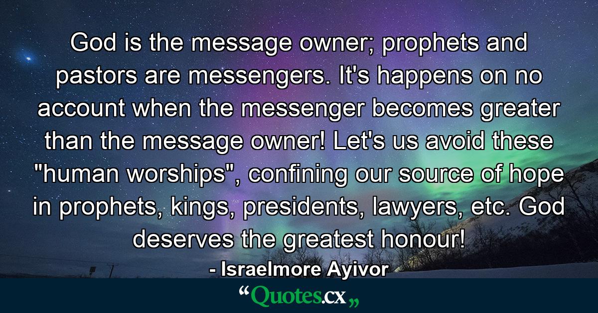 God is the message owner; prophets and pastors are messengers. It's happens on no account when the messenger becomes greater than the message owner! Let's us avoid these 