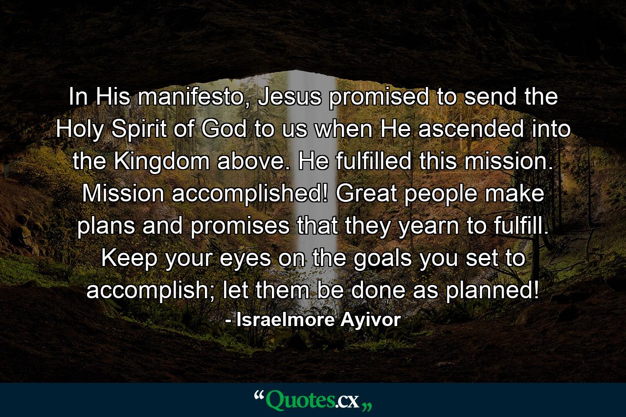 In His manifesto, Jesus promised to send the Holy Spirit of God to us when He ascended into the Kingdom above. He fulfilled this mission. Mission accomplished! Great people make plans and promises that they yearn to fulfill. Keep your eyes on the goals you set to accomplish; let them be done as planned! - Quote by Israelmore Ayivor