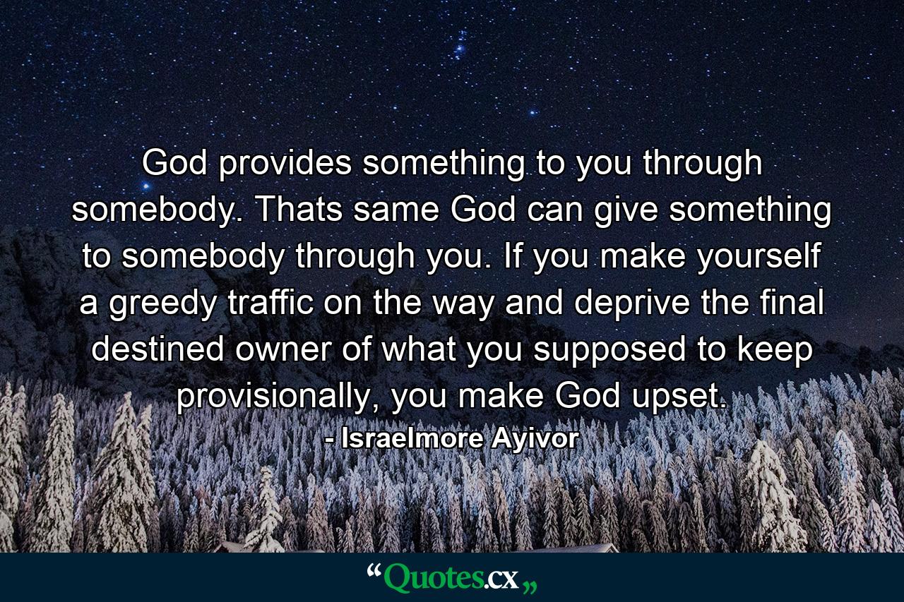 God provides something to you through somebody. Thats same God can give something to somebody through you. If you make yourself a greedy traffic on the way and deprive the final destined owner of what you supposed to keep provisionally, you make God upset. - Quote by Israelmore Ayivor