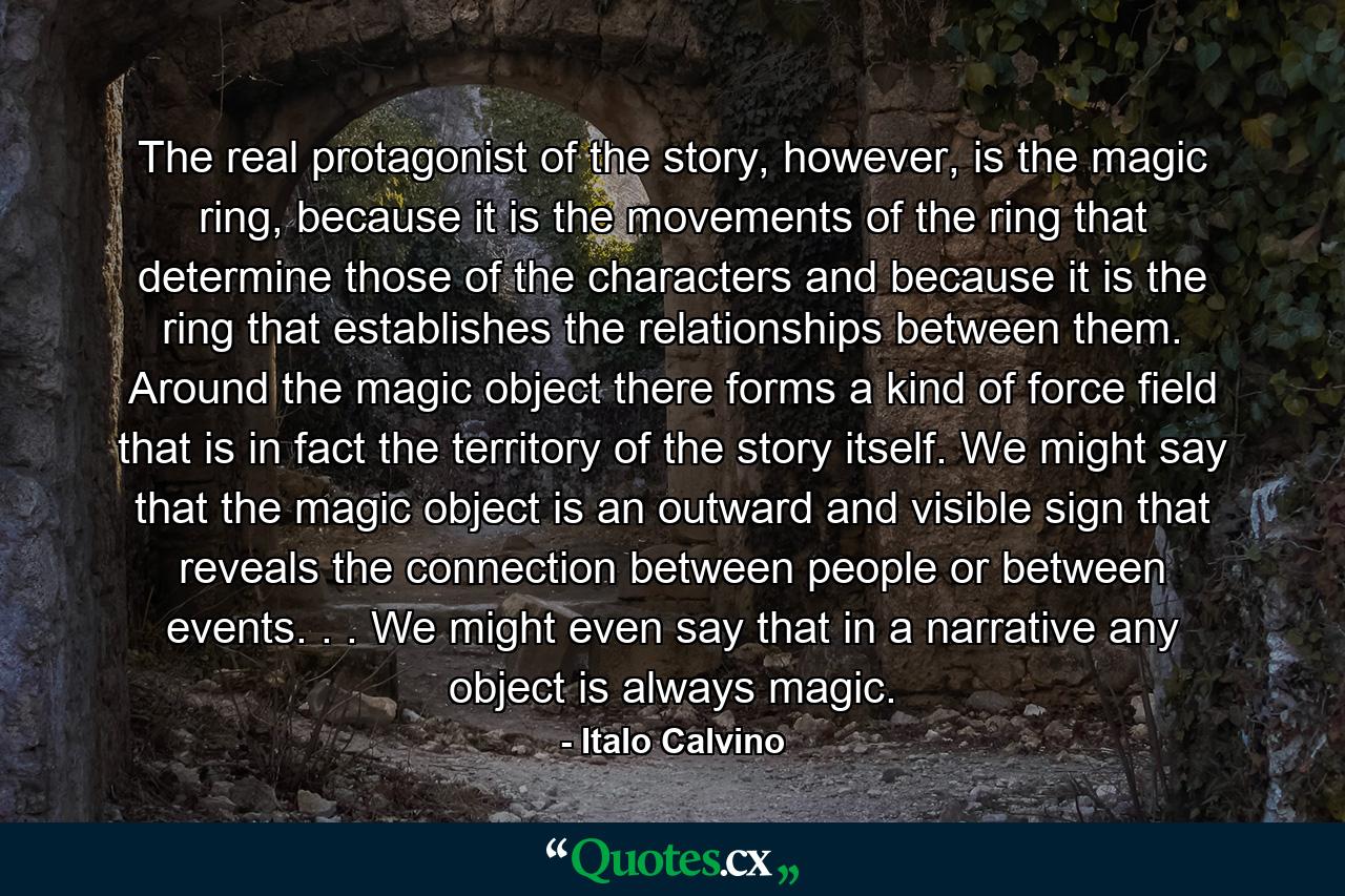 The real protagonist of the story, however, is the magic ring, because it is the movements of the ring that determine those of the characters and because it is the ring that establishes the relationships between them. Around the magic object there forms a kind of force field that is in fact the territory of the story itself. We might say that the magic object is an outward and visible sign that reveals the connection between people or between events. . . We might even say that in a narrative any object is always magic. - Quote by Italo Calvino