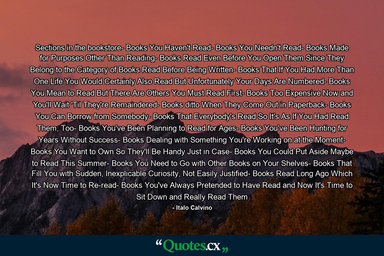 Sections in the bookstore- Books You Haven't Read- Books You Needn't Read- Books Made for Purposes Other Than Reading- Books Read Even Before You Open Them Since They Belong to the Category of Books Read Before Being Written- Books That If You Had More Than One Life You Would Certainly Also Read But Unfortunately Your Days Are Numbered- Books You Mean to Read But There Are Others You Must Read First- Books Too Expensive Now and You'll Wait 'Til They're Remaindered- Books ditto When They Come Out in Paperback- Books You Can Borrow from Somebody- Books That Everybody's Read So It's As If You Had Read Them, Too- Books You've Been Planning to Read for Ages- Books You've Been Hunting for Years Without Success- Books Dealing with Something You're Working on at the Moment- Books You Want to Own So They'll Be Handy Just in Case- Books You Could Put Aside Maybe to Read This Summer- Books You Need to Go with Other Books on Your Shelves- Books That Fill You with Sudden, Inexplicable Curiosity, Not Easily Justified- Books Read Long Ago Which It's Now Time to Re-read- Books You've Always Pretended to Have Read and Now It's Time to Sit Down and Really Read Them - Quote by Italo Calvino