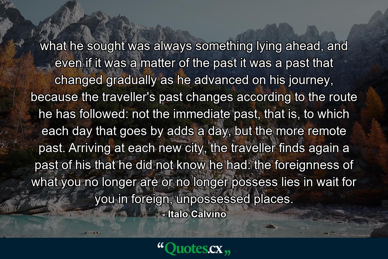 what he sought was always something lying ahead, and even if it was a matter of the past it was a past that changed gradually as he advanced on his journey, because the traveller's past changes according to the route he has followed: not the immediate past, that is, to which each day that goes by adds a day, but the more remote past. Arriving at each new city, the traveller finds again a past of his that he did not know he had: the foreignness of what you no longer are or no longer possess lies in wait for you in foreign, unpossessed places. - Quote by Italo Calvino