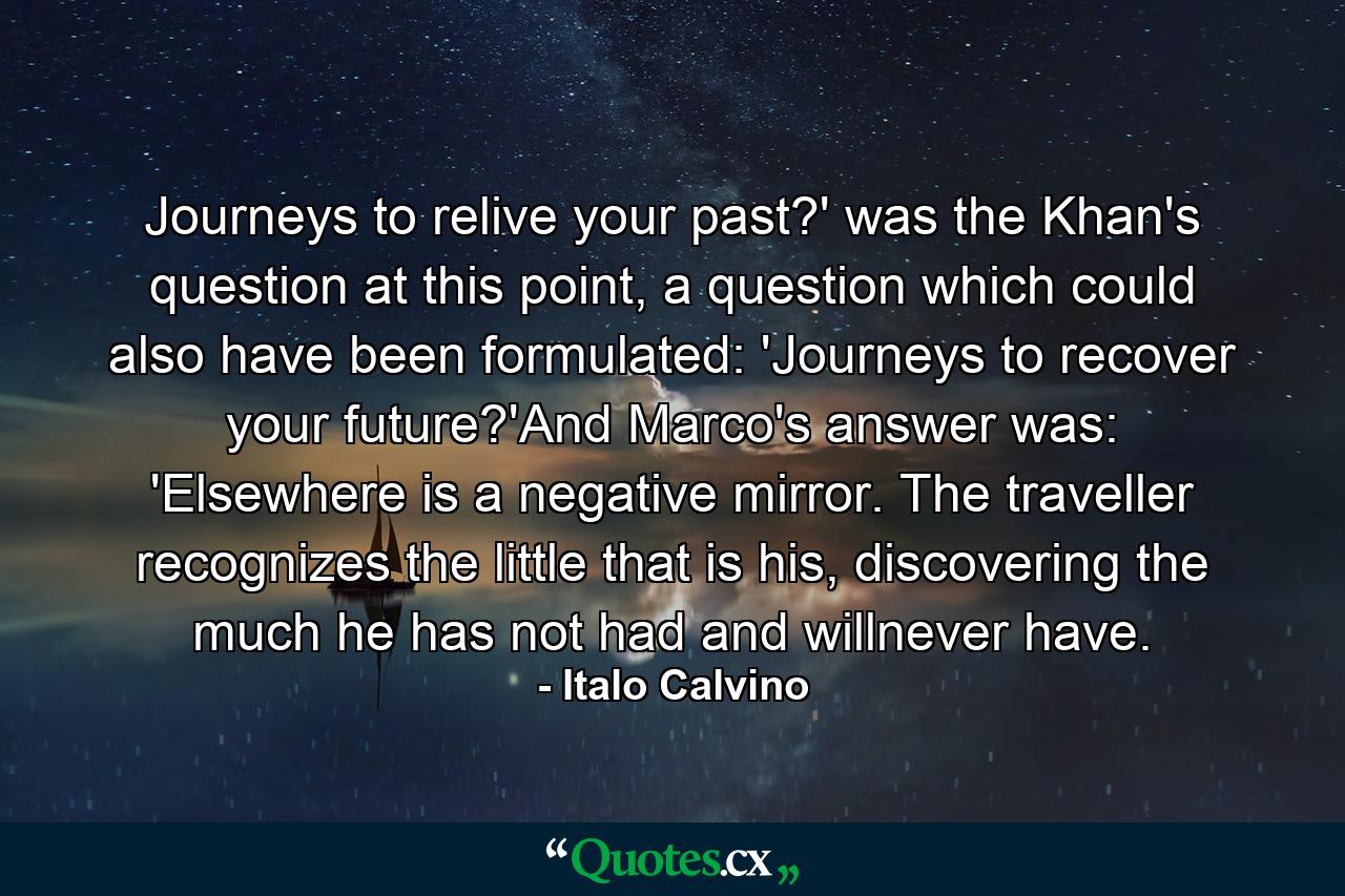 Journeys to relive your past?' was the Khan's question at this point, a question which could also have been formulated: 'Journeys to recover your future?'And Marco's answer was: 'Elsewhere is a negative mirror. The traveller recognizes the little that is his, discovering the much he has not had and willnever have. - Quote by Italo Calvino