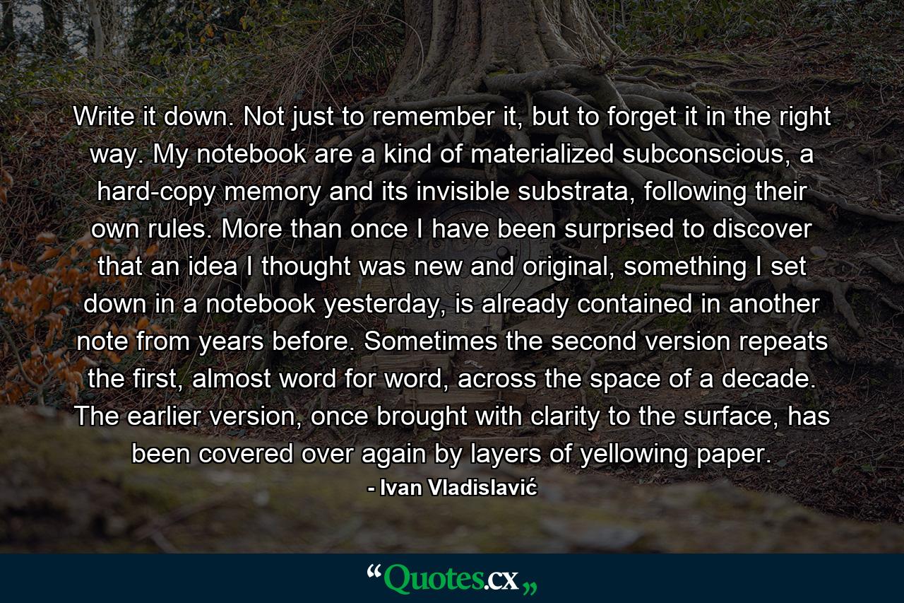 Write it down. Not just to remember it, but to forget it in the right way. My notebook are a kind of materialized subconscious, a hard-copy memory and its invisible substrata, following their own rules. More than once I have been surprised to discover that an idea I thought was new and original, something I set down in a notebook yesterday, is already contained in another note from years before. Sometimes the second version repeats the first, almost word for word, across the space of a decade. The earlier version, once brought with clarity to the surface, has been covered over again by layers of yellowing paper. - Quote by Ivan Vladislavić