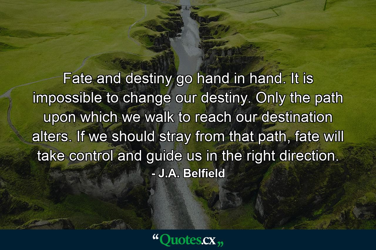 Fate and destiny go hand in hand. It is impossible to change our destiny. Only the path upon which we walk to reach our destination alters. If we should stray from that path, fate will take control and guide us in the right direction. - Quote by J.A. Belfield