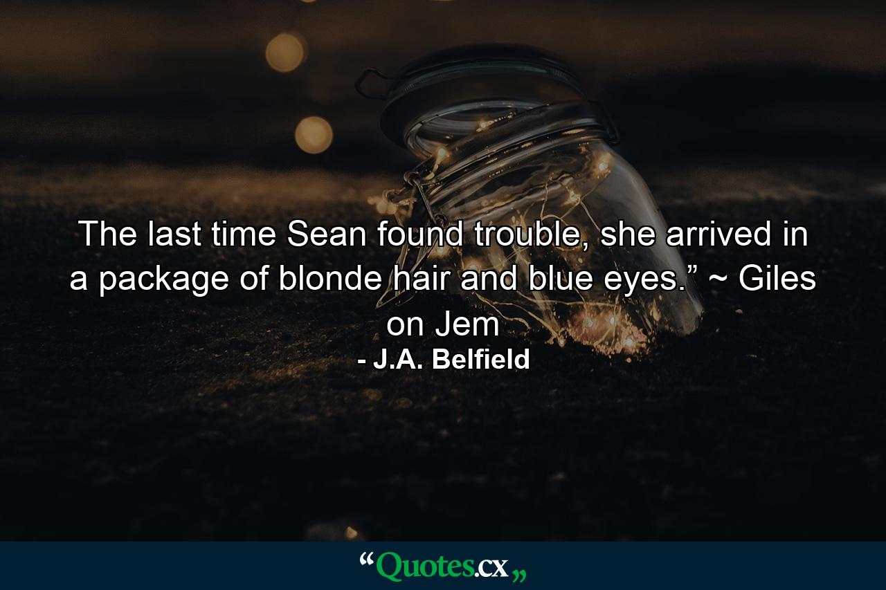 The last time Sean found trouble, she arrived in a package of blonde hair and blue eyes.” ~ Giles on Jem - Quote by J.A. Belfield