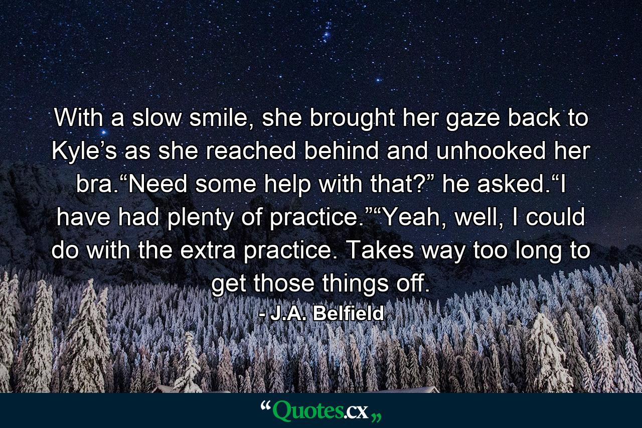 With a slow smile, she brought her gaze back to Kyle’s as she reached behind and unhooked her bra.“Need some help with that?” he asked.“I have had plenty of practice.”“Yeah, well, I could do with the extra practice. Takes way too long to get those things off. - Quote by J.A. Belfield