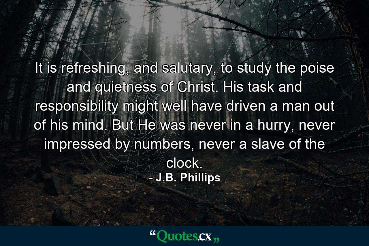 It is refreshing, and salutary, to study the poise and quietness of Christ. His task and responsibility might well have driven a man out of his mind. But He was never in a hurry, never impressed by numbers, never a slave of the clock. - Quote by J.B. Phillips