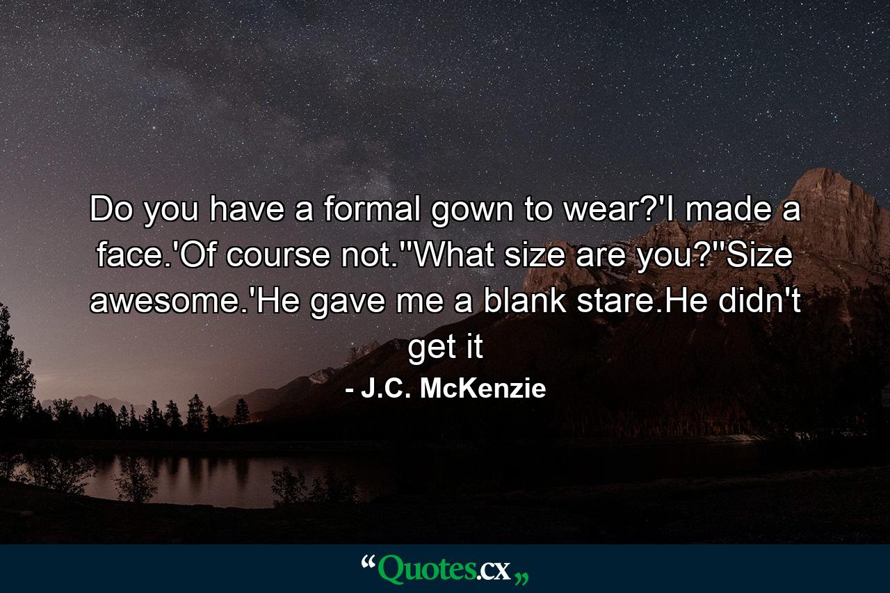 Do you have a formal gown to wear?'I made a face.'Of course not.''What size are you?''Size awesome.'He gave me a blank stare.He didn't get it - Quote by J.C. McKenzie