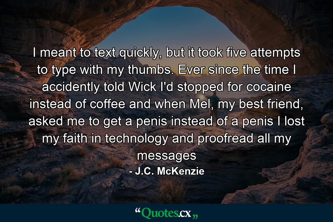 I meant to text quickly, but it took five attempts to type with my thumbs. Ever since the time I accidently told Wick I'd stopped for cocaine instead of coffee and when Mel, my best friend, asked me to get a penis instead of a penis I lost my faith in technology and proofread all my messages - Quote by J.C. McKenzie