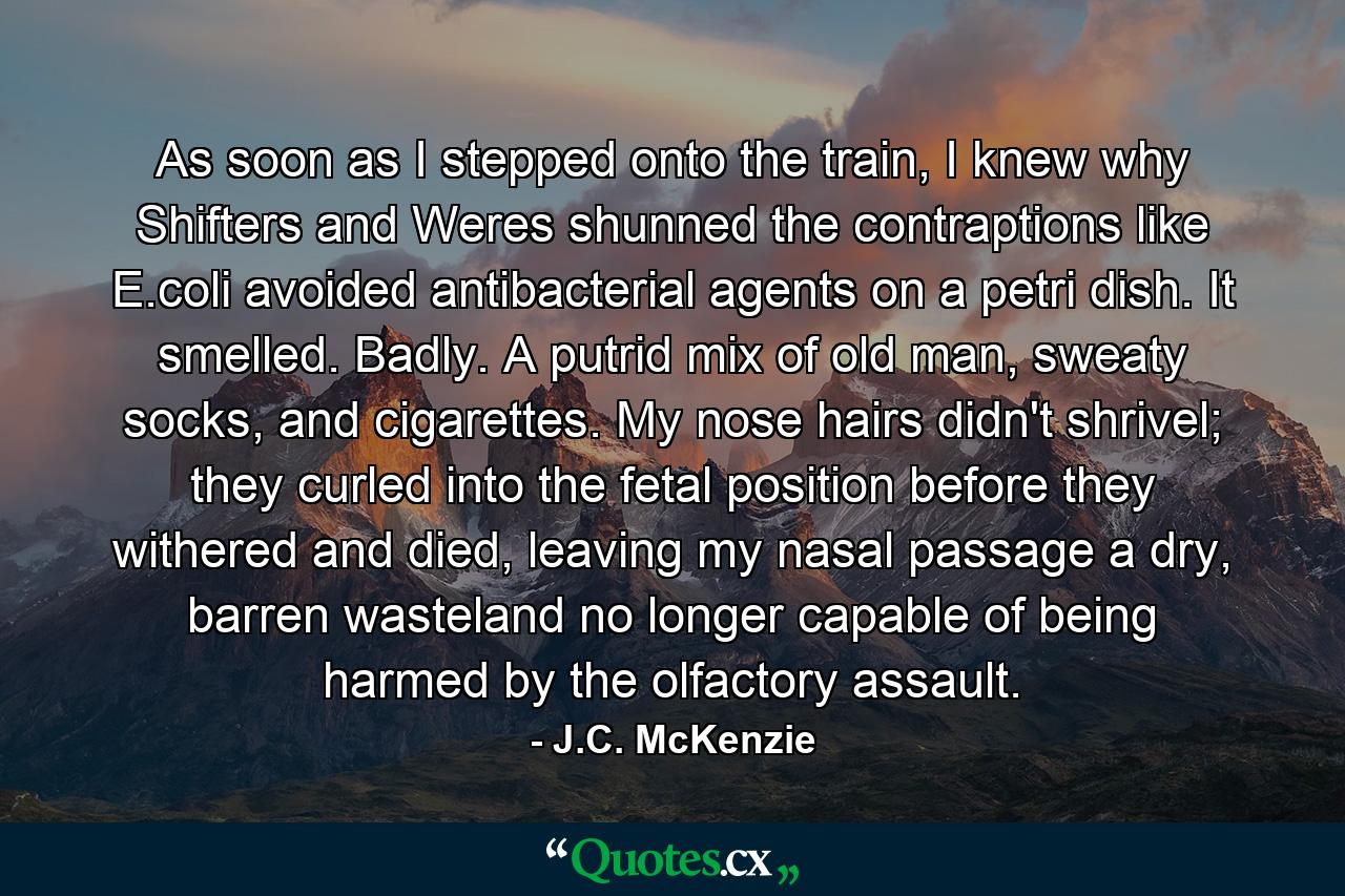 As soon as I stepped onto the train, I knew why Shifters and Weres shunned the contraptions like E.coli avoided antibacterial agents on a petri dish. It smelled. Badly. A putrid mix of old man, sweaty socks, and cigarettes. My nose hairs didn't shrivel; they curled into the fetal position before they withered and died, leaving my nasal passage a dry, barren wasteland no longer capable of being harmed by the olfactory assault. - Quote by J.C. McKenzie