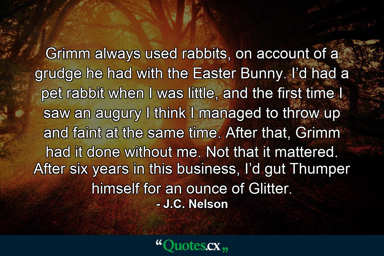 Grimm always used rabbits, on account of a grudge he had with the Easter Bunny. I’d had a pet rabbit when I was little, and the first time I saw an augury I think I managed to throw up and faint at the same time. After that, Grimm had it done without me. Not that it mattered. After six years in this business, I’d gut Thumper himself for an ounce of Glitter. - Quote by J.C. Nelson