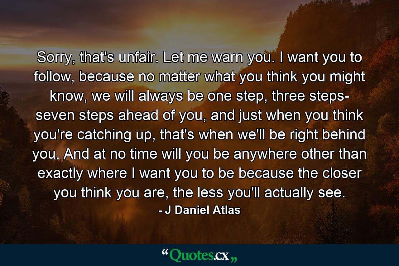 Sorry, that's unfair. Let me warn you. I want you to follow, because no matter what you think you might know, we will always be one step, three steps- seven steps ahead of you, and just when you think you're catching up, that's when we'll be right behind you. And at no time will you be anywhere other than exactly where I want you to be because the closer you think you are, the less you'll actually see. - Quote by J Daniel Atlas