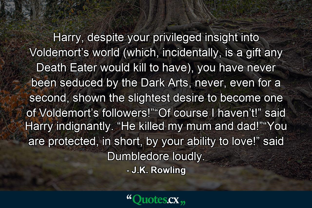 Harry, despite your privileged insight into Voldemort’s world (which, incidentally, is a gift any Death Eater would kill to have), you have never been seduced by the Dark Arts, never, even for a second, shown the slightest desire to become one of Voldemort’s followers!”“Of course I haven’t!” said Harry indignantly. “He killed my mum and dad!”“You are protected, in short, by your ability to love!” said Dumbledore loudly. - Quote by J.K. Rowling