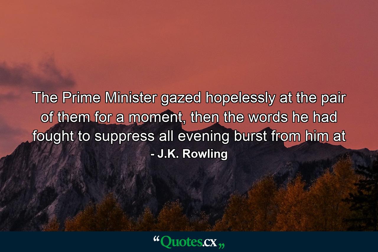 The Prime Minister gazed hopelessly at the pair of them for a moment, then the words he had fought to suppress all evening burst from him at - Quote by J.K. Rowling