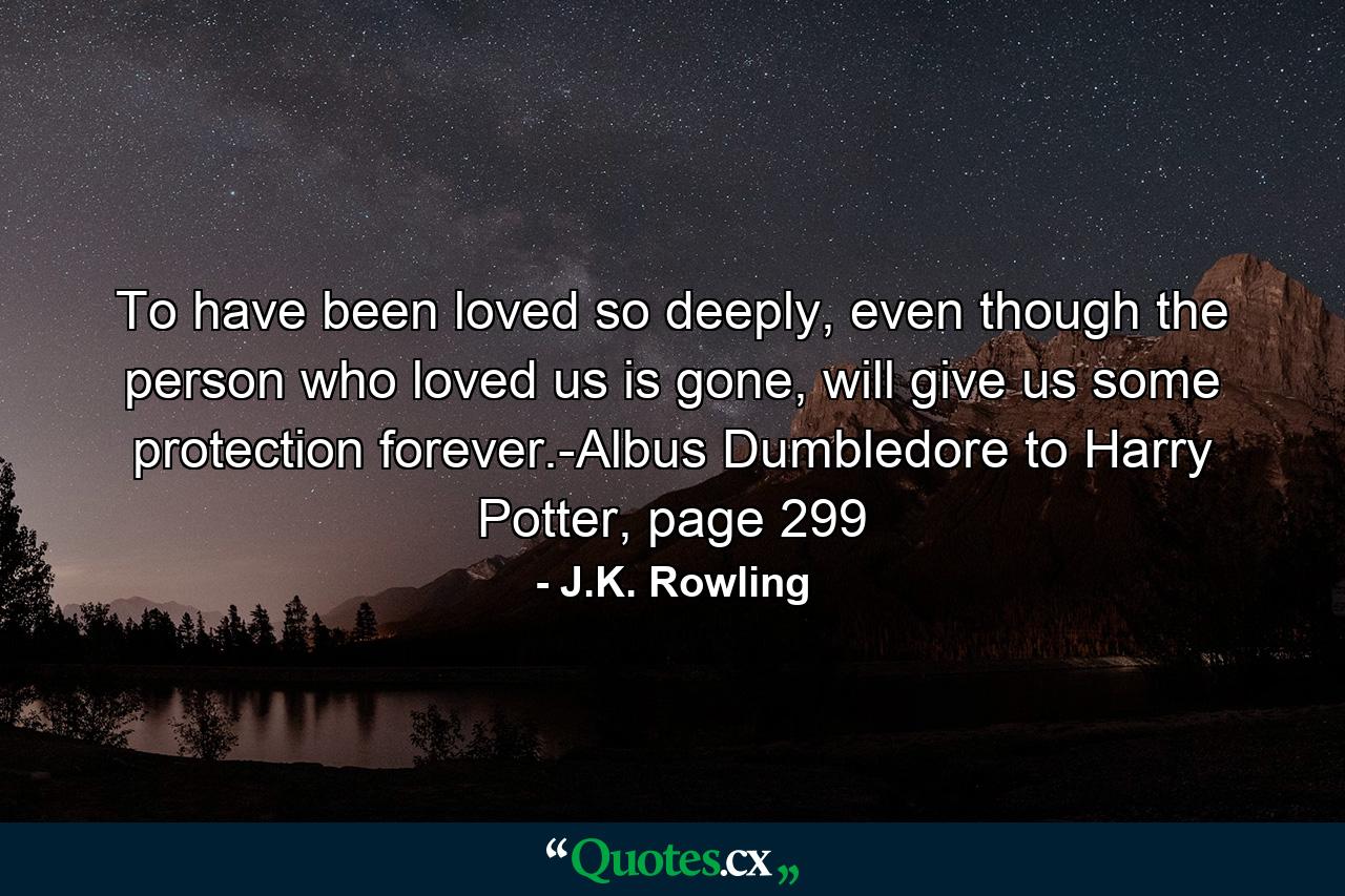 To have been loved so deeply, even though the person who loved us is gone, will give us some protection forever.-Albus Dumbledore to Harry Potter, page 299 - Quote by J.K. Rowling