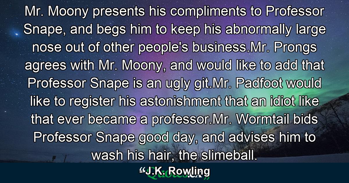 Mr. Moony presents his compliments to Professor Snape, and begs him to keep his abnormally large nose out of other people's business.Mr. Prongs agrees with Mr. Moony, and would like to add that Professor Snape is an ugly git.Mr. Padfoot would like to register his astonishment that an idiot like that ever became a professor.Mr. Wormtail bids Professor Snape good day, and advises him to wash his hair, the slimeball. - Quote by J.K. Rowling