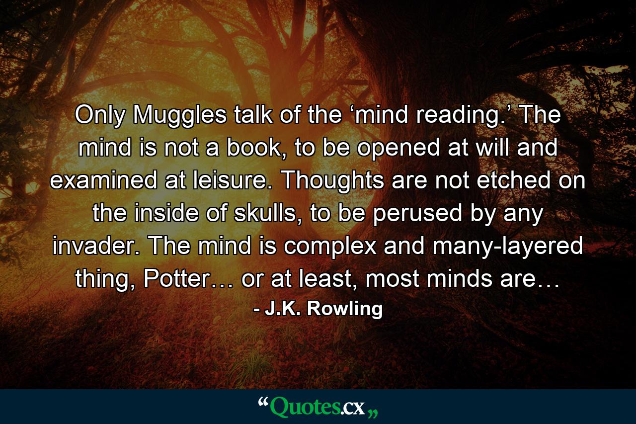 Only Muggles talk of the ‘mind reading.’ The mind is not a book, to be opened at will and examined at leisure. Thoughts are not etched on the inside of skulls, to be perused by any invader. The mind is complex and many-layered thing, Potter… or at least, most minds are… - Quote by J.K. Rowling