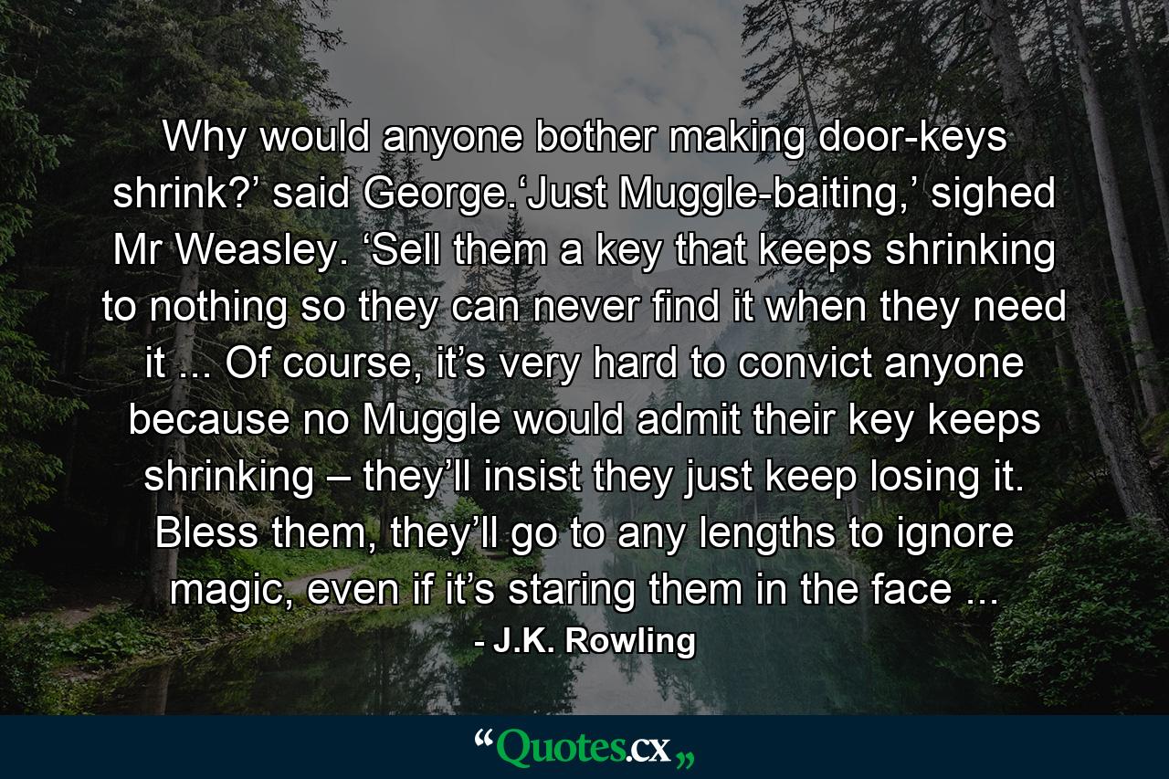 Why would anyone bother making door-keys shrink?’ said George.‘Just Muggle-baiting,’ sighed Mr Weasley. ‘Sell them a key that keeps shrinking to nothing so they can never find it when they need it ... Of course, it’s very hard to convict anyone because no Muggle would admit their key keeps shrinking – they’ll insist they just keep losing it. Bless them, they’ll go to any lengths to ignore magic, even if it’s staring them in the face ... - Quote by J.K. Rowling