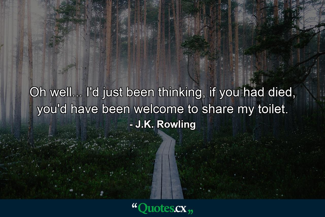 Oh well... I'd just been thinking, if you had died, you'd have been welcome to share my toilet. - Quote by J.K. Rowling