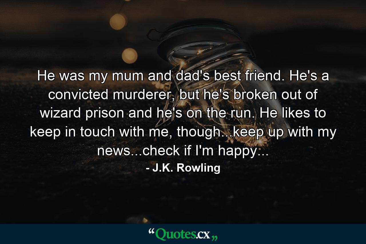 He was my mum and dad's best friend. He's a convicted murderer, but he's broken out of wizard prison and he's on the run. He likes to keep in touch with me, though...keep up with my news...check if I'm happy... - Quote by J.K. Rowling