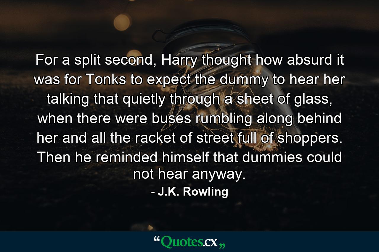 For a split second, Harry thought how absurd it was for Tonks to expect the dummy to hear her talking that quietly through a sheet of glass, when there were buses rumbling along behind her and all the racket of street full of shoppers. Then he reminded himself that dummies could not hear anyway. - Quote by J.K. Rowling