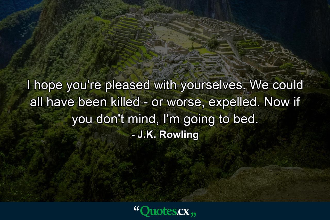 I hope you're pleased with yourselves. We could all have been killed - or worse, expelled. Now if you don't mind, I'm going to bed. - Quote by J.K. Rowling