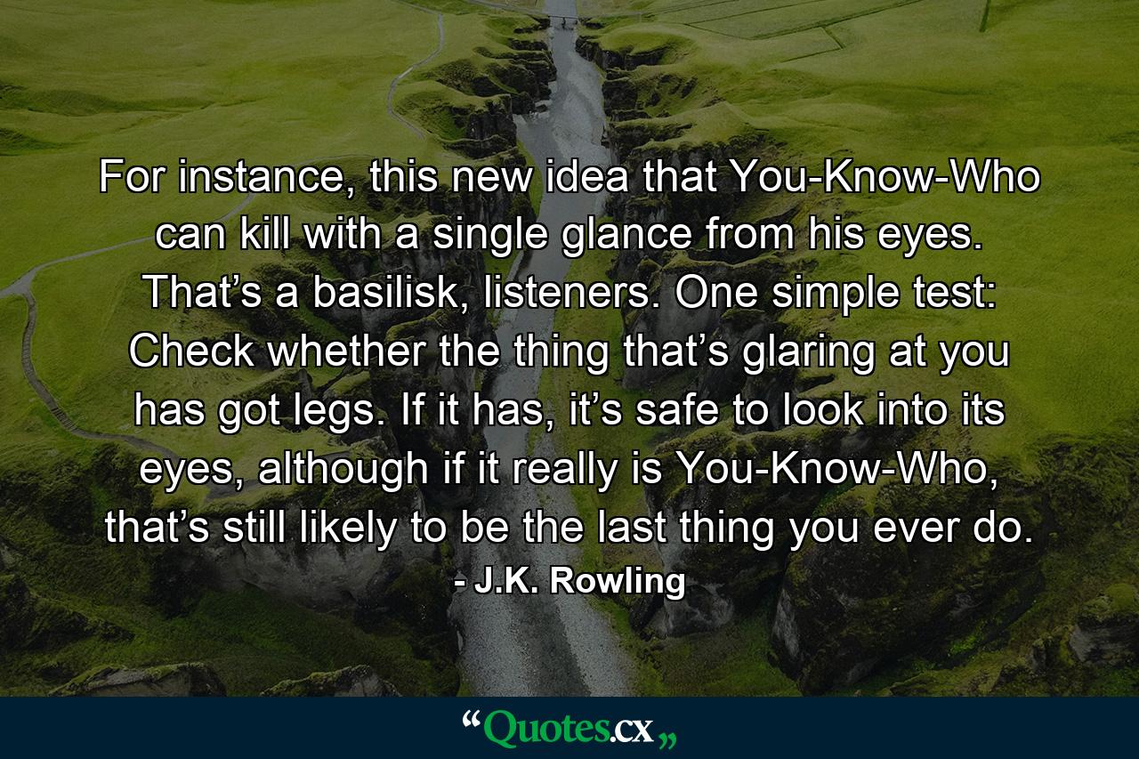 For instance, this new idea that You-Know-Who can kill with a single glance from his eyes. That’s a basilisk, listeners. One simple test: Check whether the thing that’s glaring at you has got legs. If it has, it’s safe to look into its eyes, although if it really is You-Know-Who, that’s still likely to be the last thing you ever do. - Quote by J.K. Rowling