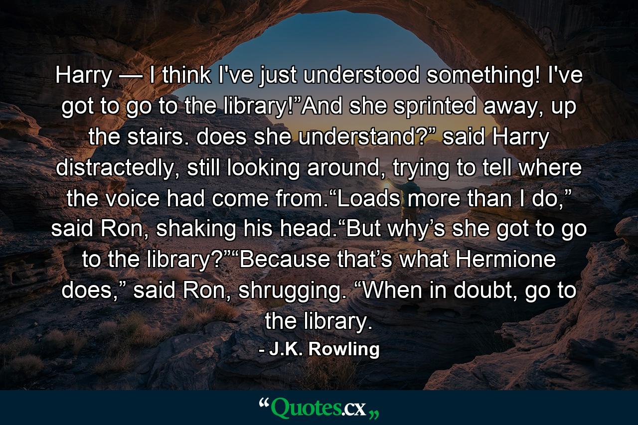 Harry — I think I've just understood something! I've got to go to the library!”And she sprinted away, up the stairs. does she understand?” said Harry distractedly, still looking around, trying to tell where the voice had come from.“Loads more than I do,” said Ron, shaking his head.“But why’s she got to go to the library?”“Because that’s what Hermione does,” said Ron, shrugging. “When in doubt, go to the library. - Quote by J.K. Rowling