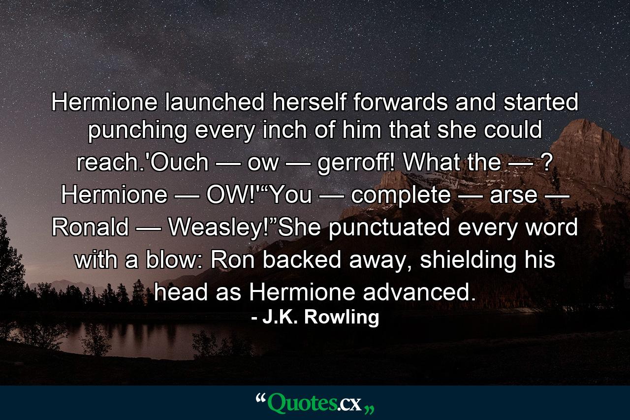 Hermione launched herself forwards and started punching every inch of him that she could reach.'Ouch — ow — gerroff! What the — ? Hermione — OW!'“You — complete — arse — Ronald — Weasley!”She punctuated every word with a blow: Ron backed away, shielding his head as Hermione advanced. - Quote by J.K. Rowling