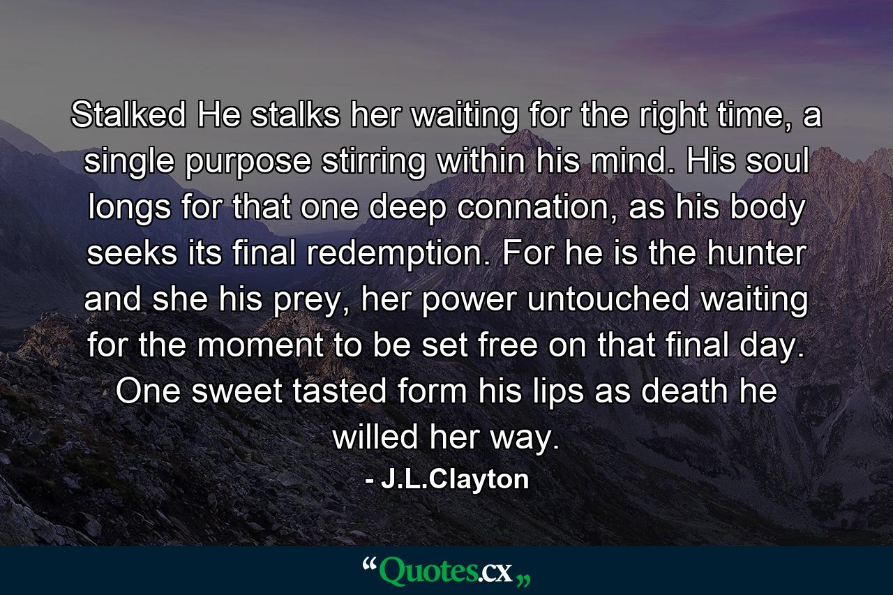 Stalked He stalks her waiting for the right time, a single purpose stirring within his mind. His soul longs for that one deep connation, as his body seeks its final redemption. For he is the hunter and she his prey, her power untouched waiting for the moment to be set free on that final day. One sweet tasted form his lips as death he willed her way. - Quote by J.L.Clayton