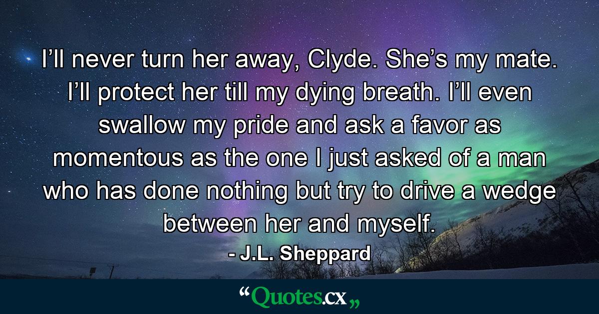 I’ll never turn her away, Clyde. She’s my mate. I’ll protect her till my dying breath. I’ll even swallow my pride and ask a favor as momentous as the one I just asked of a man who has done nothing but try to drive a wedge between her and myself. - Quote by J.L. Sheppard