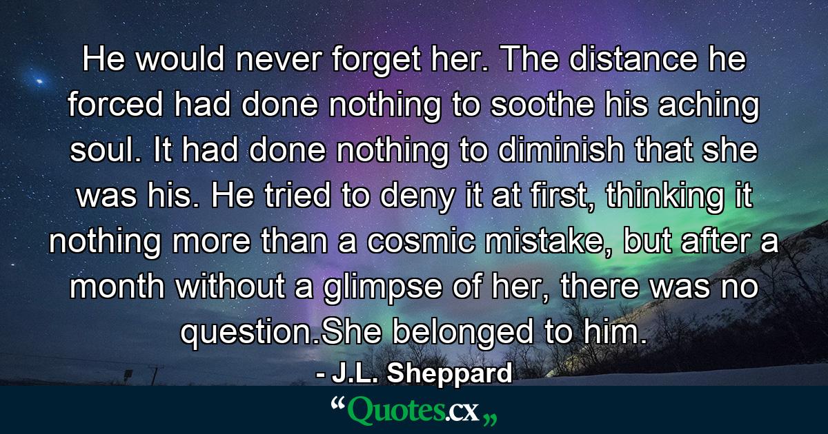 He would never forget her. The distance he forced had done nothing to soothe his aching soul. It had done nothing to diminish that she was his. He tried to deny it at first, thinking it nothing more than a cosmic mistake, but after a month without a glimpse of her, there was no question.She belonged to him. - Quote by J.L. Sheppard